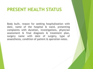 PRESENT HEALTH STATUS
Body built, reason for seeking hospitalization with
date, name of the hospital & ward, presenting
complaints with duration, investigations, physician
assessment & final diagnosis & treatment plan,
surgery name with date of surgery, type of
anaesthesia, condition of patient & operation notes.
 