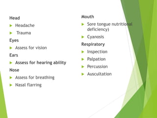 Head
 Headache
 Trauma
Eyes
 Assess for vision
Ears
 Assess for hearing ability
Nose
 Assess for breathing
 Nasal flarring
Mouth
 Sore tongue nutritional
deficiency)
 Cyanosis
Respiratory
 Inspection
 Palpation
 Percussion
 Auscultation
 