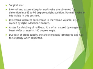  Surgical scar
 Internal and external jugular neck veins are observed for
distention in a 45 to 90 degree upright position. Normally veins or
not visible in this position.
 Distention indicates an increase in the venous volume, often
caused by right sided heart failure.
 Assess for clubbing of nailbeds, it is often caused by congenital
heart defects, normal 160 degree angle.
 Due lack of blood supply, the angle exceeds 180 degree and nail
feels spongy when squeezed.
 