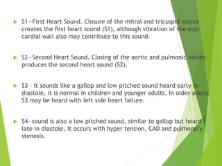  S1—First Heart Sound. Closure of the mitral and tricuspid valves
creates the ﬁrst heart sound (S1), although vibration of the myo-
cardial wall also may contribute to this sound.
 S2—Second Heart Sound. Closing of the aortic and pulmonic valves
produces the second heart sound (S2).
 S3 – It sounds like a gallop and low pitched sound heard early in
diastole, it is normal in children and younger adults. In older adults
S3 may be heard with left side heart failure.
 S4- sound is also a low pitched sound, similar to gallop but heard
late in diastole, it occurs with hyper tension, CAD and pulmonary
stenosis.
 