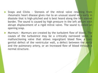  Snaps and Clicks - Stenosis of the mitral valve resulting from
rheumatic heart disease gives rise to an unusual sound very early in
diastole that is high-pitched and is best heard along the left sternal
border. The sound is caused by high pressure in the left atrium with
abrupt displacement of a rigid mitral valve. The sound is called an
opening snap.
 Murmurs - Murmurs are created by the turbulent ﬂow of blood. The
causes of the turbulence may be a critically narrowed valve, a
malfunctioning valve that allows regurgitant blood ﬂow, a con-
genital defect of the ventricular wall, a defect between the aorta
and the pulmonary artery, or an increased ﬂow of blood through a
normal structure.
 