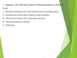  Dyspnea – Left side heart failure; Pulmonary edema or embolism
Grade
I – Shortness of breath with mild exertion such as climbing stairs.
II – Shortness of breath while walking a short duration.
III – Shortness of breath with mild daily activities.
IV – Resting shortness of breath.
V – Orthopnea.
 