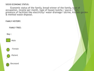SOCIO ECONOMIC STATUS:
Economic status of the family, bread winner of the family, type of
occupation, income per month, type of house( kutcha / pucca / hut),
presence of facilities like electricity/ water drainage/ latrine, kitchen garden
& method waste disposal.
FAMILY HISTORY:
FAMILY TREE:
Key :
-Male
-Female
-Patient
-Deceased
 