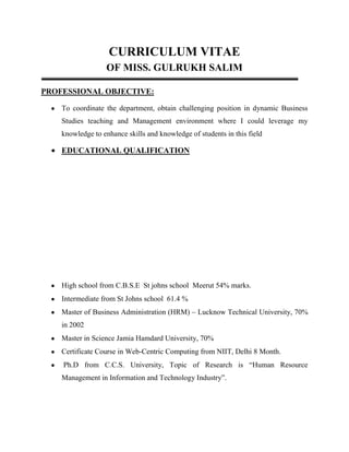 CURRICULUM VITAE
OF MISS. GULRUKH SALIM
PROFESSIONAL OBJECTIVE:
To coordinate the department, obtain challenging position in dynamic Business
Studies teaching and Management environment where I could leverage my
knowledge to enhance skills and knowledge of students in this field

EDUCATIONAL QUALIFICATION

High school from C.B.S.E St johns school Meerut 54% marks.
Intermediate from St Johns school 61.4 %
Master of Business Administration (HRM) – Lucknow Technical University, 70%
in 2002
Master in Science Jamia Hamdard University, 70%
Certificate Course in Web-Centric Computing from NIIT, Delhi 8 Month.
Ph.D from C.C.S. University, Topic of Research is “Human Resource
Management in Information and Technology Industry”.

 