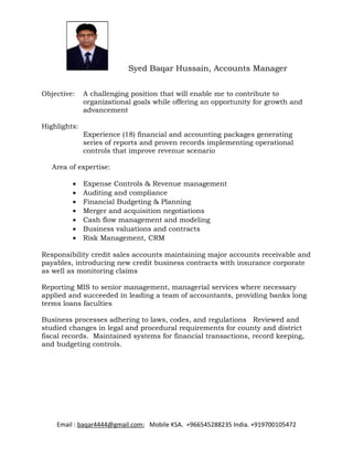 Syed Baqar Hussain, Accounts Manager 
Objective: A challenging position that will enable me to contribute to 
organizational goals while offering an opportunity for growth and 
advancement 
Highlights: 
Experience (18) financial and accounting packages generating 
series of reports and proven records implementing operational 
controls that improve revenue scenario 
Area of expertise: 
· Expense Controls & Revenue management 
· Auditing and compliance 
· Financial Budgeting & Planning 
· Merger and acquisition negotiations 
· Cash flow management and modeling 
· Business valuations and contracts 
· Risk Management, CRM 
Responsibility credit sales accounts maintaining major accounts receivable and 
payables, introducing new credit business contracts with insurance corporate 
as well as monitoring claims 
Reporting MIS to senior management, managerial services where necessary 
applied and succeeded in leading a team of accountants, providing banks long 
terms loans faculties 
Business processes adhering to laws, codes, and regulations Reviewed and 
studied changes in legal and procedural requirements for county and district 
fiscal records. Maintained systems for financial transactions, record keeping, 
and budgeting controls. 
Email : baqar4444@gmail.com; Mobile KSA. +966545288235 India. +919700105472 
 