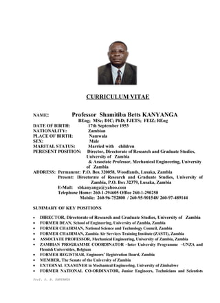CURRICULUM VITAE
NAME: Professor Shamitiba Betts KANYANGA
BEng; MSc; DIC; PhD; FJETS; FEIZ; REng
DATE OF BIRTH: 17th September 1953
NATIONALITY: Zambian
PLACE OF BIRTH: Namwala
SEX: Male
MARITAL STATUS: Married with children
PERESENT POSITION: Director, Directorate of Research and Graduate Studies,
University of Zambia
& Associate Professor, Mechanical Engineering, University
of Zambia
ADDRESS: Permanent: P.O. Box 320058, Woodlands, Lusaka, Zambia
Present: Directorate of Research and Graduate Studies, University of
Zambia, P.O. Box 32379, Lusaka, Zambia
E-Mail: sbkanyanga@yahoo.com
Telephone Home: 260-1-294605 Office 260-1-290258
Mobile: 260-96-752800 / 260-95-901548/ 260-97-489144
SUMMARY OF KEY POSITIONS
• DIRECTOR, Directorate of Research and Graduate Studies, University of Zambia
• FORMER DEAN, School of Engineering, University of Zambia, Zambia
• FORMER CHAIRMAN, National Science and Technology Council, Zambia
• FORMER CHAIRMAN, Zambia Air Services Training Institute (ZASTI), Zambia
• ASSOCIATE PROFESSOR, Mechanical Engineering, University of Zambia, Zambia
• ZAMBIAN PROGRAMME COORDINATOR –Inter University Programme –UNZA and
Flemish Universities, Belgium
• FORMER REGISTRAR, Engineers’ Registration Board, Zambia
• MEMBER, The Senate of the University of Zambia
• EXTERNAL EXAMINER in Mechanical Engineering, University of Zimbabwe
• FORMER NATIONAL CO-ORDINATOR, Junior Engineers, Technicians and Scientists
Prof. S. B. KANYANGA
 
