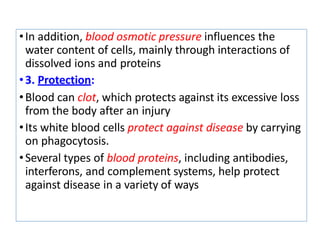 •In addition, blood osmotic pressure influences the
water content of cells, mainly through interactions of
dissolved ions and proteins
•3. Protection:
•Blood can clot, which protects against its excessive loss
from the body after an injury
•Its white blood cells protect against disease by carrying
on phagocytosis.
•Several types of blood proteins, including antibodies,
interferons, and complement systems, help protect
against disease in a variety of ways
 