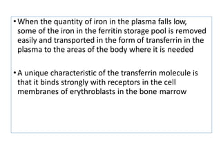 •When the quantity of iron in the plasma falls low,
some of the iron in the ferritin storage pool is removed
easily and transported in the form of transferrin in the
plasma to the areas of the body where it is needed
•A unique characteristic of the transferrin molecule is
that it binds strongly with receptors in the cell
membranes of erythroblasts in the bone marrow
 