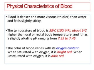 PhysicalCharacteristics of Blood
•Blood is denser and more viscous (thicker) than water
and feels slightly sticky.
•The temperature of blood is 38oC (100.4oF), about 1oC
higher than oral or rectal body temperature, and it has
a slightly alkaline pH ranging from 7.35 to 7.45.
•The color of blood varies with its oxygen content.
When saturated with oxygen, it is bright red. When
unsaturated with oxygen, it is dark red
 