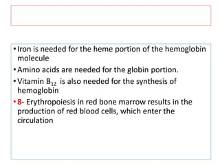 •Iron is needed for the heme portion of the hemoglobin
molecule
•Amino acids are needed for the globin portion.
•Vitamin B12 is also needed for the synthesis of
hemoglobin
•8- Erythropoiesis in red bone marrow results in the
production of red blood cells, which enter the
circulation
 