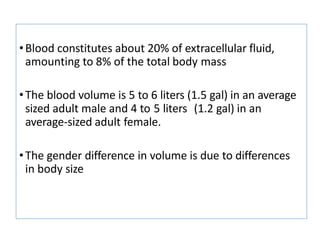 •Blood constitutes about 20% of extracellular fluid,
amounting to 8% of the total body mass
•The blood volume is 5 to 6 liters (1.5 gal) in an average
sized adult male and 4 to 5 liters (1.2 gal) in an
average-sized adult female.
•The gender difference in volume is due to differences
in body size
 