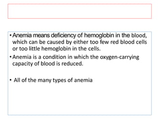 •Anemia means deﬁciency of hemoglobin in the blood,
which can be caused by either too few red blood cells
or too little hemoglobin in the cells.
•Anemia is a condition in which the oxygen-carrying
capacity of blood is reduced.
• All of the many types of anemia
 