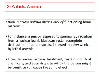 2- Aplastic Anemia.
•Bone marrow aplasia means lack of functioning bone
marrow.
•For instance, a person exposed to gamma ray radiation
from a nuclear bomb blast can sustain complete
destruction of bone marrow, followed in a few weeks
by lethal anemia.
•Likewise, excessive x-ray treatment, certain industrial
chemicals, and even drugs to which the person might
be sensitive can cause the same effect
 