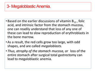 3- Megaloblastic Anemia.
•Based on the earlier discussions of vitamin B12 , folic
acid, and intrinsic factor from the stomach mucosa,
one can readily understand that loss of any one of
these can lead to slow reproduction of erythroblasts in
the bone marrow.
•As a result, the red cells grow too large, with odd
shapes, and are called megaloblasts.
•Thus, atrophy of the stomach mucosa, or loss of the
entire stomach after surgical total gastrectomy can
lead to megaloblastic anemia.
 
