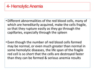 4- Hemolytic Anemia
•Different abnormalities of the red blood cells, many of
which are hereditarily acquired, make the cells fragile,
so that they rupture easily as they go through the
capillaries, especially through the spleen
•Even though the number of red blood cells formed
may be normal, or even much greater than normal in
some hemolytic diseases, the life span of the fragile
red cell is so short that the cells are destroyed faster
than they can be formed & serious anemia results
 