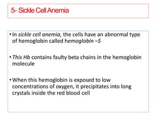 5- SickleCellAnemia
•In sickle cell anemia, the cells have an abnormal type
of hemoglobin called hemoglobin –S
•This Hb contains faulty beta chains in the hemoglobin
molecule
•When this hemoglobin is exposed to low
concentrations of oxygen, it precipitates into long
crystals inside the red blood cell
 