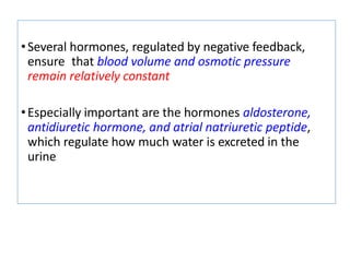 •Several hormones, regulated by negative feedback,
ensure that blood volume and osmotic pressure
remain relatively constant
•Especially important are the hormones aldosterone,
antidiuretic hormone, and atrial natriuretic peptide,
which regulate how much water is excreted in the
urine
 