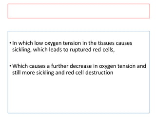•In which low oxygen tension in the tissues causes
sickling, which leads to ruptured red cells,
•Which causes a further decrease in oxygen tension and
still more sickling and red cell destruction
 