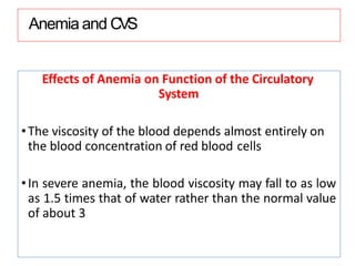 Anemia and CVS
Effects of Anemia on Function of the Circulatory
System
•The viscosity of the blood depends almost entirely on
the blood concentration of red blood cells
•In severe anemia, the blood viscosity may fall to as low
as 1.5 times that of water rather than the normal value
of about 3
 