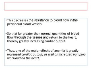 •This decreases the resistance to blood ﬂow inthe
peripheral blood vessels
•So that far greater than normal quantities of blood
ﬂow through the tissues and return to the heart,
thereby greatly increasing cardiac output
•Thus, one of the major effects of anemia is greatly
increased cardiac output, as well as increased pumping
workload on the heart.
 