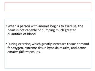 •When a person with anemia begins to exercise, the
heart is not capable of pumping much greater
quantities of blood
•During exercise, which greatly increases tissue demand
for oxygen, extreme tissue hypoxia results, and acute
cardiac failure ensues.
 