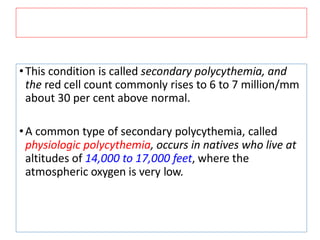 •This condition is called secondary polycythemia, and
the red cell count commonly rises to 6 to 7 million/mm
about 30 per cent above normal.
•A common type of secondary polycythemia, called
physiologic polycythemia, occurs in natives who live at
altitudes of 14,000 to 17,000 feet, where the
atmospheric oxygen is very low.
 