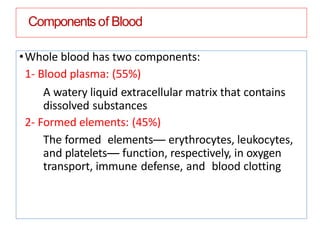 Componentsof Blood
•Whole blood has two components:
1- Blood plasma: (55%)
A watery liquid extracellular matrix that contains
dissolved substances
2- Formed elements: (45%)
The formed elements— erythrocytes, leukocytes,
and platelets— function, respectively, in oxygen
transport, immune defense, and blood clotting
 