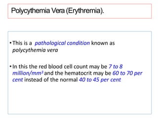 Polycythemia Vera(Erythremia).
•This is a pathological condition known as
polycythemia vera
•In this the red blood cell count may be 7 to 8
million/mm3 and the hematocrit may be 60 to 70 per
cent instead of the normal 40 to 45 per cent
 