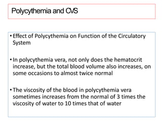 Polycythemia and CVS
•Effect of Polycythemia on Function of the Circulatory
System
•In polycythemia vera, not only does the hematocrit
increase, but the total blood volume also increases, on
some occasions to almost twice normal
•The viscosity of the blood in polycythemia vera
sometimes increases from the normal of 3 times the
viscosity of water to 10 times that of water
 
