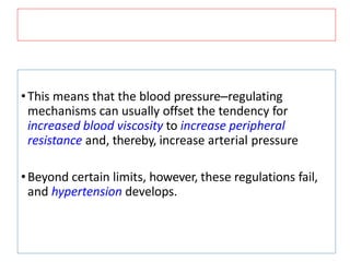 •This means that the blood pressure–regulating
mechanisms can usually offset the tendency for
increased blood viscosity to increase peripheral
resistance and, thereby, increase arterial pressure
•Beyond certain limits, however, these regulations fail,
and hypertension develops.
 
