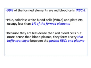 •99% of the formed elements are red blood cells (RBCs).
•Pale, colorless white blood cells (WBCs) and platelets
occupy less than 1% of the formed elements
•Because they are less dense than red blood cells but
more dense than blood plasma, they form a very thin
buffy coat layer between the packed RBCs and plasma
 