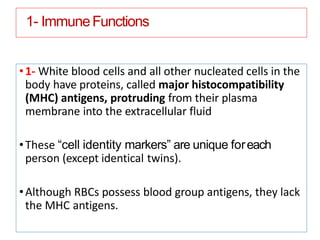 1- ImmuneFunctions
•1- White blood cells and all other nucleated cells in the
body have proteins, called major histocompatibility
(MHC) antigens, protruding from their plasma
membrane into the extracellular fluid
•These “cell identity markers” are unique foreach
person (except identical twins).
•Although RBCs possess blood group antigens, they lack
the MHC antigens.
 
