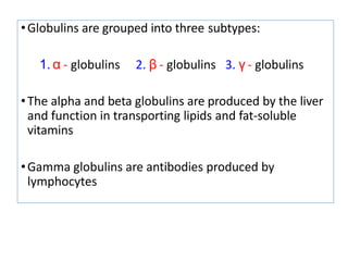 •Globulins are grouped into three subtypes:
1. α - globulins 2. β - globulins 3. γ - globulins
•The alpha and beta globulins are produced by the liver
and function in transporting lipids and fat-soluble
vitamins
•Gamma globulins are antibodies produced by
lymphocytes
 