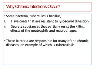 WhyChronic InfectionsOccur?
•Some bacteria, tuberculosis bacillus,
I. Have coats that are resistant to lysosomal digestion
II. Secrete substances that partially resist the killing
effects of the neutrophils and macrophages.
•These bacteria are responsible for many of the chronic
diseases, an example of which is tuberculosis.
 