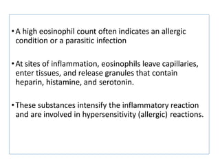 •A high eosinophil count often indicates an allergic
condition or a parasitic infection
•At sites of inflammation, eosinophils leave capillaries,
enter tissues, and release granules that contain
heparin, histamine, and serotonin.
•These substances intensify the inflammatory reaction
and are involved in hypersensitivity (allergic) reactions.
 