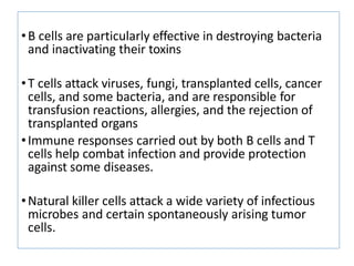 •B cells are particularly effective in destroying bacteria
and inactivating their toxins
•T cells attack viruses, fungi, transplanted cells, cancer
cells, and some bacteria, and are responsible for
transfusion reactions, allergies, and the rejection of
transplanted organs
•Immune responses carried out by both B cells and T
cells help combat infection and provide protection
against some diseases.
•Natural killer cells attack a wide variety of infectious
microbes and certain spontaneously arising tumor
cells.
 