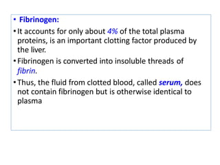 • Fibrinogen:
•It accounts for only about 4% of the total plasma
proteins, is an important clotting factor produced by
the liver.
•Fibrinogen is converted into insoluble threads of
fibrin.
•Thus, the fluid from clotted blood, called serum, does
not contain fibrinogen but is otherwise identical to
plasma
 