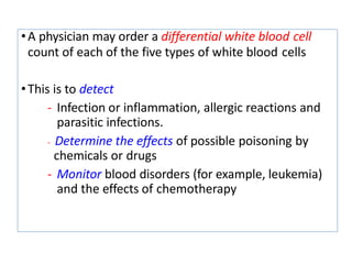 •A physician may order a differential white blood cell
count of each of the five types of white blood cells
•This is to detect
- Infection or inflammation, allergic reactions and
parasitic infections.
- Determine the effects of possible poisoning by
chemicals or drugs
- Monitor blood disorders (for example, leukemia)
and the effects of chemotherapy
 