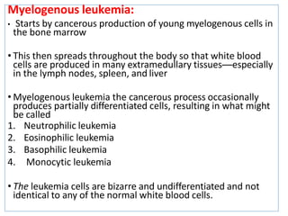 Myelogenous leukemia:
• Starts by cancerous production of young myelogenous cells in
the bone marrow
• This then spreads throughout the body so that white blood
cells are produced in many extramedullary tissues—especially
in the lymph nodes, spleen, and liver
• Myelogenous leukemia the cancerous process occasionally
produces partially differentiated cells, resulting in what might
be called
1. Neutrophilic leukemia
2. Eosinophilic leukemia
3. Basophilic leukemia
4. Monocytic leukemia
• The leukemia cells are bizarre and undifferentiated and not
identical to any of the normal white blood cells.
 