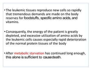 •The leukemic tissues reproduce new cells so rapidly
that tremendous demands are made on the body
reserves for foodstuffs, speciﬁc amino acids, and
vitamins.
•Consequently, the energy of the patient is greatly
depleted, and excessive utilization of amino acids by
the leukemic cells causes especially rapid deterioration
of the normal protein tissues of the body
•After metabolic starvation has continued long enough,
this alone is sufﬁcient to causedeath.
 