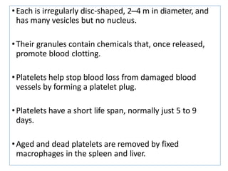 •Each is irregularly disc-shaped, 2–4 m in diameter, and
has many vesicles but no nucleus.
•Their granules contain chemicals that, once released,
promote blood clotting.
•Platelets help stop blood loss from damaged blood
vessels by forming a platelet plug.
•Platelets have a short life span, normally just 5 to 9
days.
•Aged and dead platelets are removed by fixed
macrophages in the spleen and liver.
 