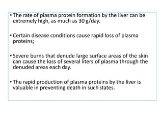 • The rate of plasma protein formation by the liver can be
extremely high, as much as 30 g/day.
• Certain disease conditions cause rapid loss of plasma
proteins;
• Severe burns that denude large surface areas of the skin
can cause the loss of several liters of plasma through the
denuded areas each day.
• The rapid production of plasma proteins by the liver is
valuable in preventing death in such states.
 
