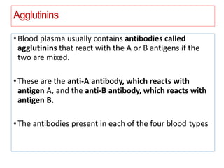 Agglutinins
•Blood plasma usually contains antibodies called
agglutinins that react with the A or B antigens if the
two are mixed.
•These are the anti-A antibody, which reacts with
antigen A, and the anti-B antibody, which reacts with
antigen B.
•The antibodies present in each of the four blood types
 