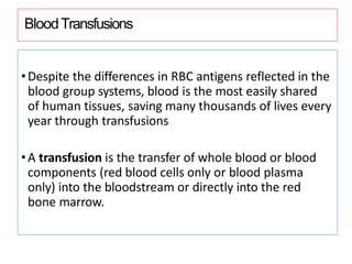 BloodTransfusions
•Despite the differences in RBC antigens reflected in the
blood group systems, blood is the most easily shared
of human tissues, saving many thousands of lives every
year through transfusions
•A transfusion is the transfer of whole blood or blood
components (red blood cells only or blood plasma
only) into the bloodstream or directly into the red
bone marrow.
 