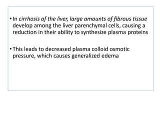 •In cirrhosis of the liver, large amounts of ﬁbrous tissue
develop among the liver parenchymal cells, causing a
reduction in their ability to synthesize plasma proteins
•This leads to decreased plasma colloid osmotic
pressure, which causes generalized edema
 