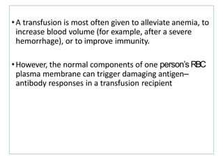 •A transfusion is most often given to alleviate anemia, to
increase blood volume (for example, after a severe
hemorrhage), or to improve immunity.
•However, the normal components of one person’s RBC
plasma membrane can trigger damaging antigen–
antibody responses in a transfusion recipient
 