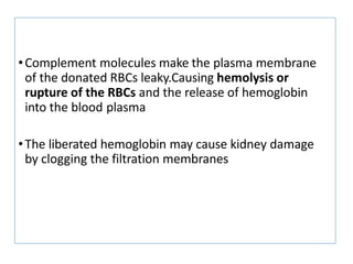 •Complement molecules make the plasma membrane
of the donated RBCs leaky.Causing hemolysis or
rupture of the RBCs and the release of hemoglobin
into the blood plasma
•The liberated hemoglobin may cause kidney damage
by clogging the filtration membranes
 