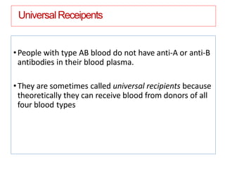 UniversalReceipents
•People with type AB blood do not have anti-A or anti-B
antibodies in their blood plasma.
•They are sometimes called universal recipients because
theoretically they can receive blood from donors of all
four blood types
 