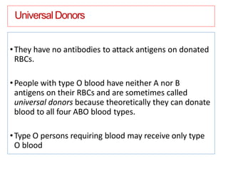 UniversalDonors
•They have no antibodies to attack antigens on donated
RBCs.
•People with type O blood have neither A nor B
antigens on their RBCs and are sometimes called
universal donors because theoretically they can donate
blood to all four ABO blood types.
•Type O persons requiring blood may receive only type
O blood
 
