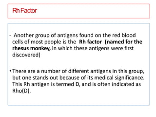 RhFactor
• Another group of antigens found on the red blood
cells of most people is the Rh factor (named for the
rhesus monkey, in which these antigens were first
discovered)
•There are a number of different antigens in this group,
but one stands out because of its medical significance.
This Rh antigen is termed D, and is often indicated as
Rho(D).
 